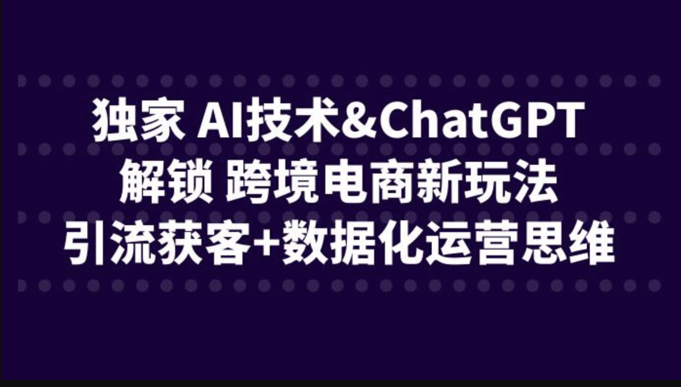 独家 AI技术&ChatGPT解锁 跨境电商新玩法，引流获客+数据化运营思维